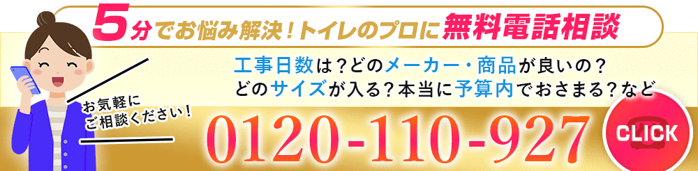 5分でお悩み解決！トイレのプロに無料電話相談。工事日数は？どのメーカー・商品が良いの？どのサイズが入る？本当に予算内でおさまる？などお気軽にご相談ください。0120-110-927