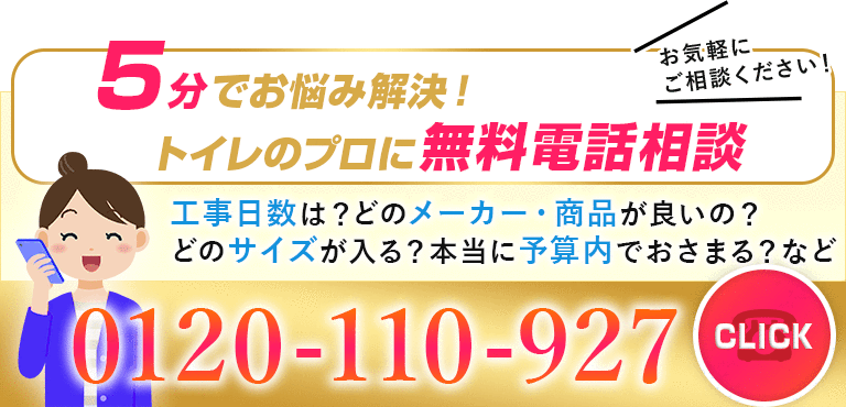 5分でお悩み解決！トイレのプロに無料電話相談。工事日数は？どのメーカー・商品が良いの？どのサイズが入る？本当に予算内でおさまる？などお気軽にご相談ください。0120-110-927